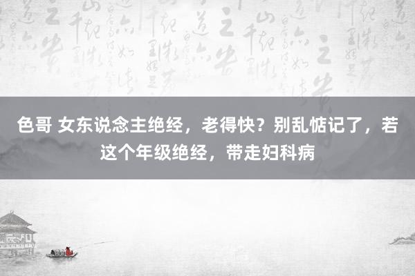 色哥 女东说念主绝经，老得快？别乱惦记了，若这个年级绝经，带走妇科病