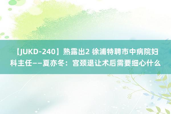 【JUKD-240】熟露出2 徐浦特聘市中病院妇科主任——夏亦冬：宫颈退让术后需要细心什么