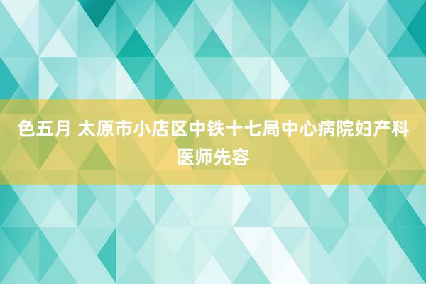 色五月 太原市小店区中铁十七局中心病院妇产科医师先容