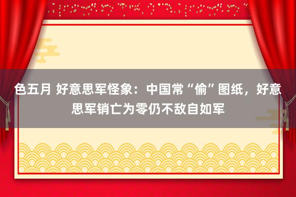 色五月 好意思军怪象：中国常“偷”图纸，好意思军销亡为零仍不敌自如军