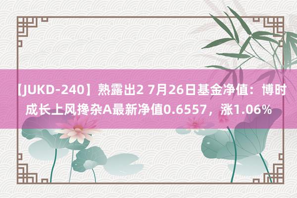 【JUKD-240】熟露出2 7月26日基金净值：博时成长上风搀杂A最新净值0.6557，涨1.06%