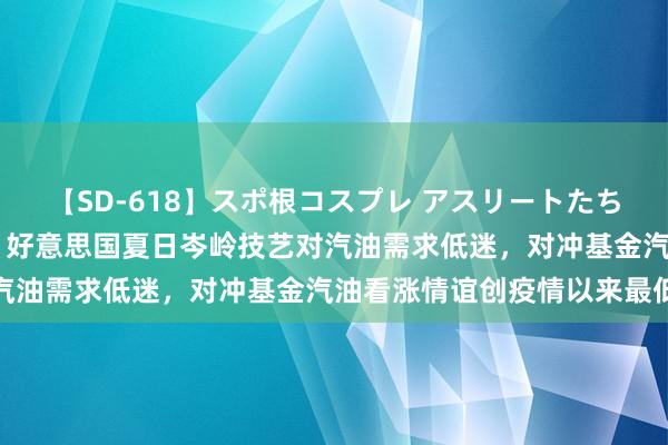 【SD-618】スポ根コスプレ アスリートたちの濡れ濡れトレーニング 好意思国夏日岑岭技艺对汽油需求低迷，对冲基金汽油看涨情谊创疫情以来最低