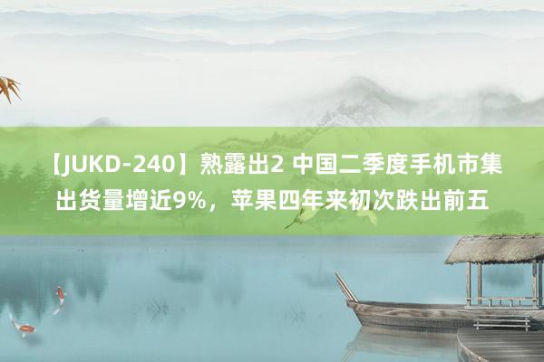 【JUKD-240】熟露出2 中国二季度手机市集出货量增近9%，苹果四年来初次跌出前五