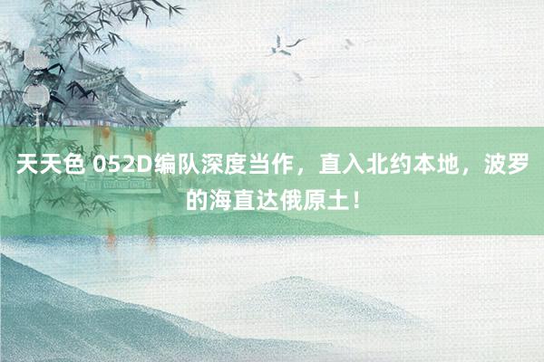 天天色 052D编队深度当作，直入北约本地，波罗的海直达俄原土！