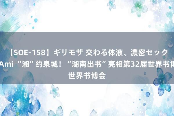 【SOE-158】ギリモザ 交わる体液、濃密セックス Ami “湘”约泉城！“湖南出书”亮相第32届世界书博会