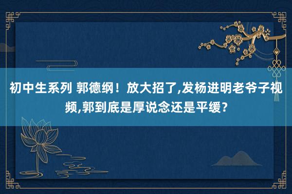 初中生系列 郭德纲！放大招了,发杨进明老爷子视频,郭到底是厚说念还是平缓？