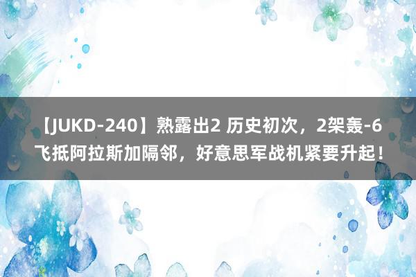 【JUKD-240】熟露出2 历史初次，2架轰-6飞抵阿拉斯加隔邻，好意思军战机紧要升起！