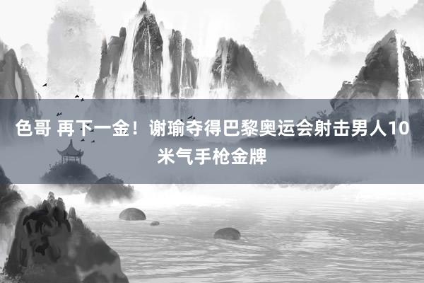 色哥 再下一金！谢瑜夺得巴黎奥运会射击男人10米气手枪金牌