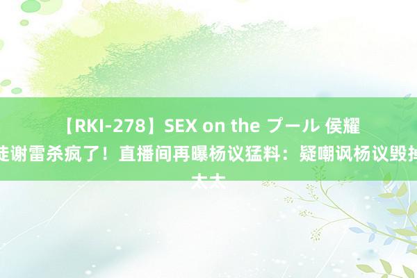 【RKI-278】SEX on the プール 侯耀华门徒谢雷杀疯了！直播间再曝杨议猛料：疑嘲讽杨议毁掉太太