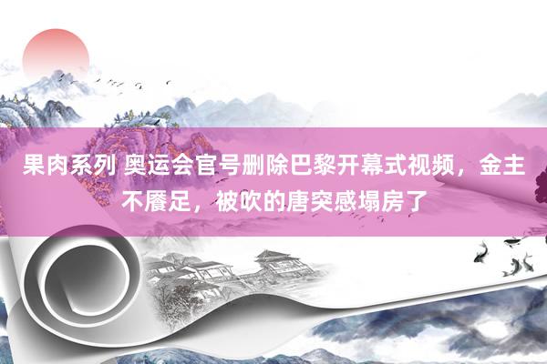 果肉系列 奥运会官号删除巴黎开幕式视频，金主不餍足，被吹的唐突感塌房了