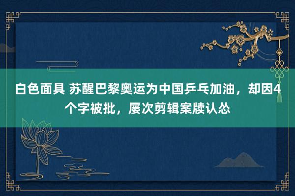 白色面具 苏醒巴黎奥运为中国乒乓加油，却因4个字被批，屡次剪辑案牍认怂