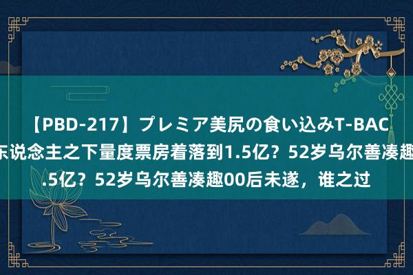 【PBD-217】プレミア美尻の食い込みT-BACK！8時間BEST 异东说念主之下量度票房着落到1.5亿？52岁乌尔善凑趣00后未遂，谁之过