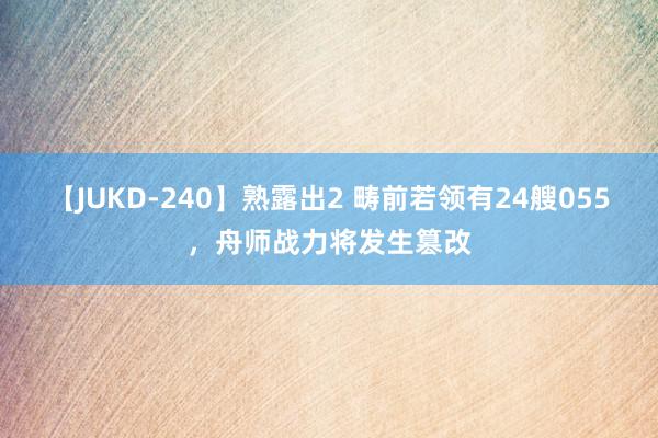 【JUKD-240】熟露出2 畴前若领有24艘055，舟师战力将发生篡改