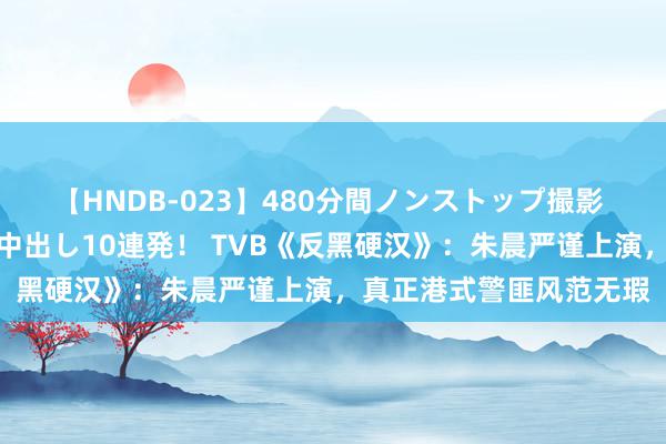 【HNDB-023】480分間ノンストップ撮影 ノーカット編集で本物中出し10連発！ TVB《反黑硬汉》：朱晨严谨上演，真正港式警匪风范无瑕