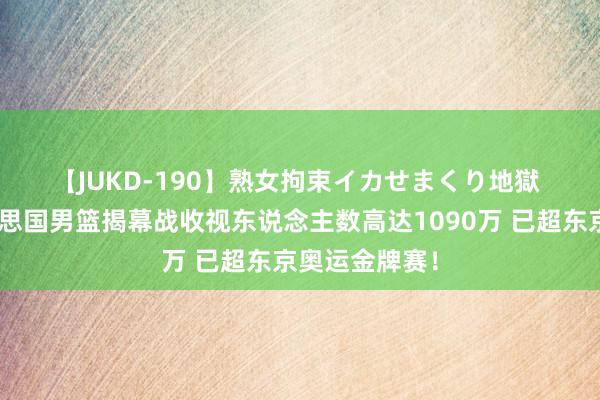 【JUKD-190】熟女拘束イカせまくり地獄 👀好意思国男篮揭幕战收视东说念主数高达1090万 已超东京奥运金牌赛！