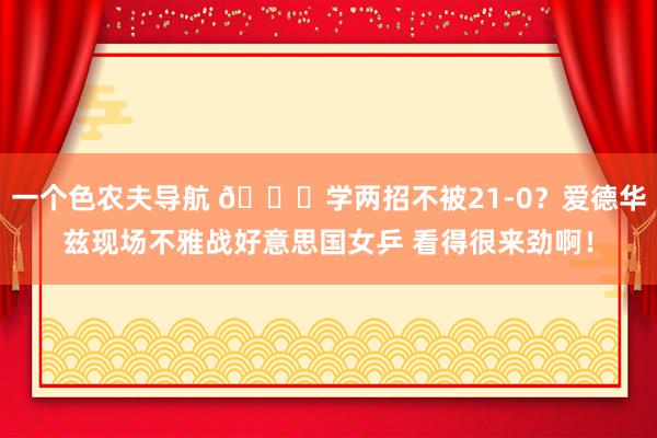 一个色农夫导航 😆学两招不被21-0？爱德华兹现场不雅战好意思国女乒 看得很来劲啊！