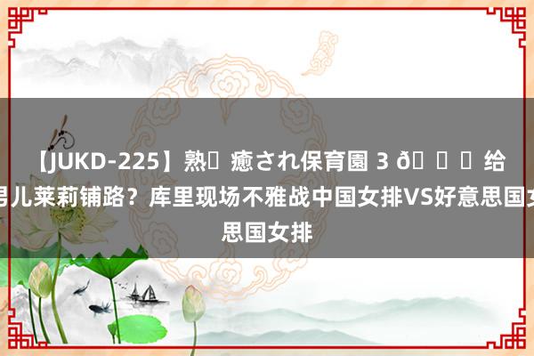 【JUKD-225】熟・癒され保育園 3 😛给大男儿莱莉铺路？库里现场不雅战中国女排VS好意思国女排