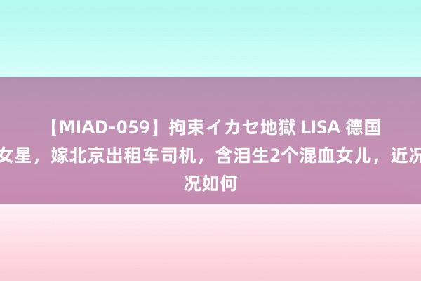 【MIAD-059】拘束イカセ地獄 LISA 德国粹霸女星，嫁北京出租车司机，含泪生2个混血女儿，近况如何