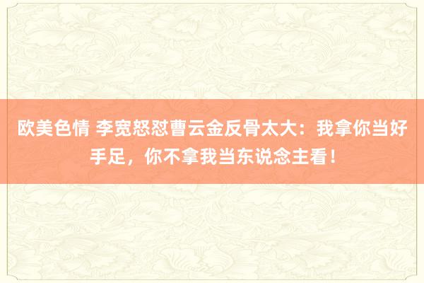 欧美色情 李宽怒怼曹云金反骨太大：我拿你当好手足，你不拿我当东说念主看！