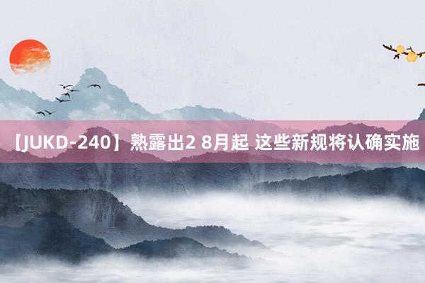 【JUKD-240】熟露出2 8月起 这些新规将认确实施