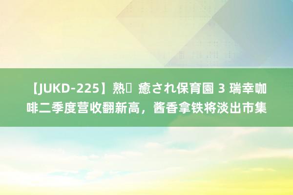 【JUKD-225】熟・癒され保育園 3 瑞幸咖啡二季度营收翻新高，酱香拿铁将淡出市集