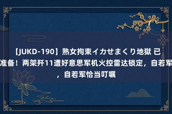 【JUKD-190】熟女拘束イカせまくり地獄 已作念殉难准备！两架歼11遭好意思军机火控雷达锁定，自若军恰当叮嘱