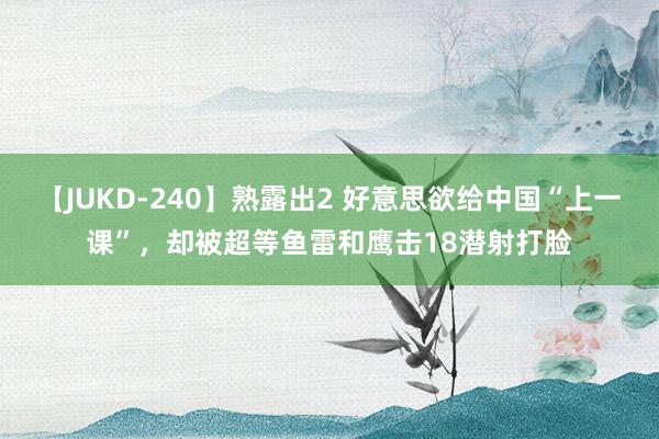 【JUKD-240】熟露出2 好意思欲给中国“上一课”，却被超等鱼雷和鹰击18潜射打脸