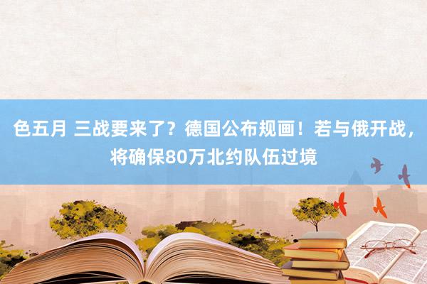 色五月 三战要来了？德国公布规画！若与俄开战，将确保80万北约队伍过境