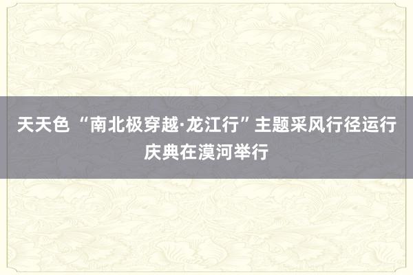 天天色 “南北极穿越·龙江行”主题采风行径运行庆典在漠河举行