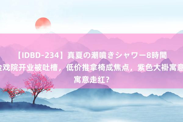 【IDBD-234】真夏の潮噴きシャワー8時間 曹云金戏院开业被吐槽，低价推拿椅成焦点，紫色大褂寓意走红？