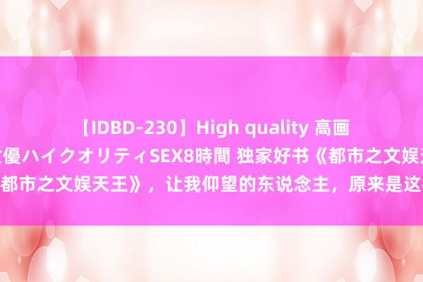 【IDBD-230】High quality 高画質で魅せます！究極のIP女優ハイクオリティSEX8時間 独家好书《都市之文娱天王》，让我仰望的东说念主，原来是这样神一般的存在！