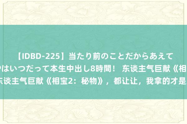 【IDBD-225】当たり前のことだからあえて言わなかったけど…IPはいつだって本生中出し8時間！ 东谈主气巨献《相宝2：秘物》，都让让，我拿的才是主角脚本