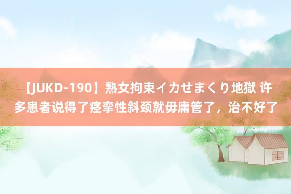 【JUKD-190】熟女拘束イカせまくり地獄 许多患者说得了痉挛性斜颈就毋庸管了，治不好了