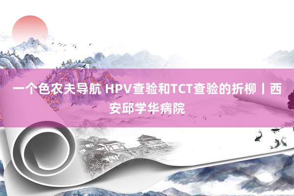 一个色农夫导航 HPV查验和TCT查验的折柳丨西安邱学华病院