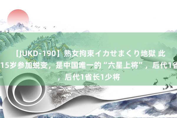 【JUKD-190】熟女拘束イカせまくり地獄 此东说念主15岁参加蜕变，是中国唯一的“六星上将”，后代1省长1少将