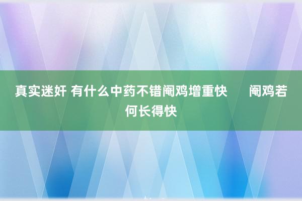 真实迷奸 有什么中药不错阉鸡增重快      阉鸡若何长得快