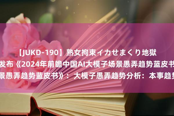 【JUKD-190】熟女拘束イカせまくり地獄 重磅！前瞻产业商榷院发布《2024年前瞻中国AI大模子场景愚弄趋势蓝皮书》：大模子愚弄趋势分析：本事趋势决定远景