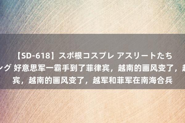 【SD-618】スポ根コスプレ アスリートたちの濡れ濡れトレーニング 好意思军一霸手到了菲律宾，越南的画风变了，越军和菲军在南海合兵