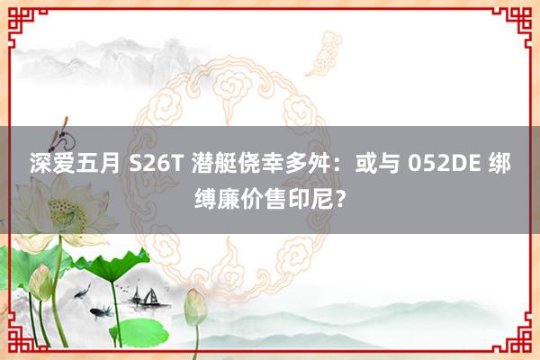 深爱五月 S26T 潜艇侥幸多舛：或与 052DE 绑缚廉价售印尼？