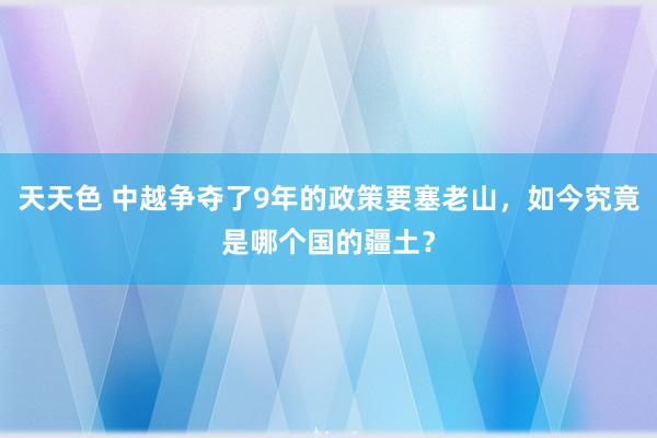 天天色 中越争夺了9年的政策要塞老山，如今究竟是哪个国的疆土？