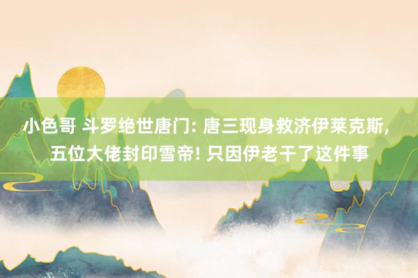 小色哥 斗罗绝世唐门: 唐三现身救济伊莱克斯, 五位大佬封印雪帝! 只因伊老干了这件事