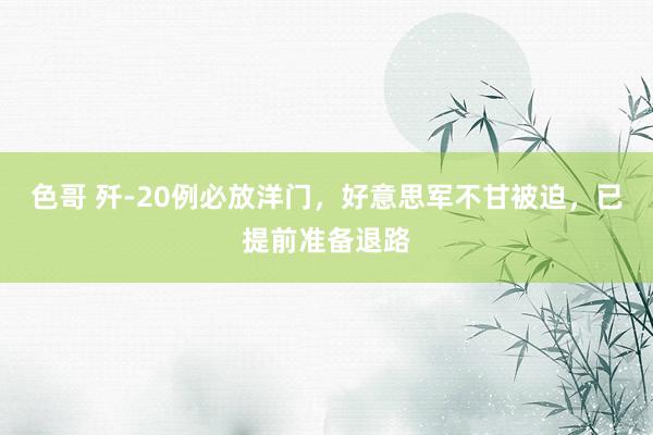 色哥 歼-20例必放洋门，好意思军不甘被迫，已提前准备退路