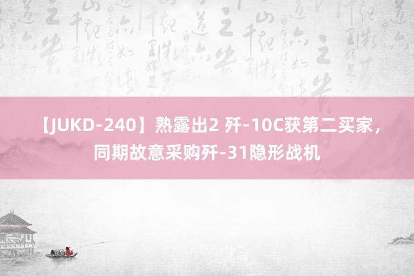 【JUKD-240】熟露出2 歼-10C获第二买家，同期故意采购歼-31隐形战机