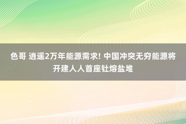 色哥 逍遥2万年能源需求! 中国冲突无穷能源将开建人人首座钍熔盐堆