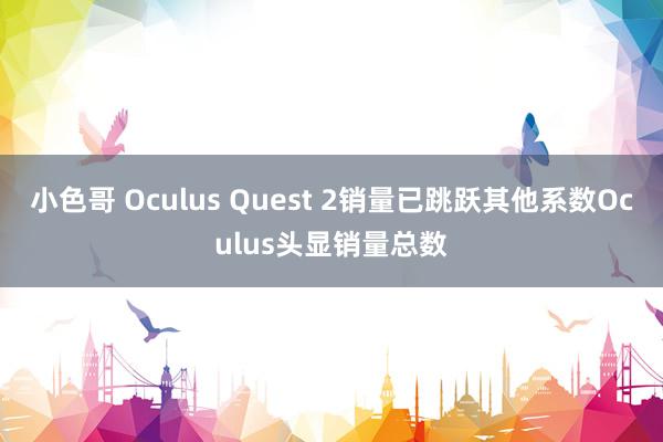 小色哥 Oculus Quest 2销量已跳跃其他系数Oculus头显销量总数