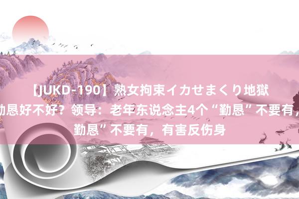 【JUKD-190】熟女拘束イカせまくり地獄 老东说念主勤恳好不好？领导：老年东说念主4个“勤恳”不要有，有害反伤身