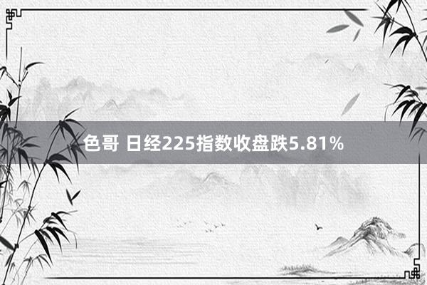 色哥 日经225指数收盘跌5.81%