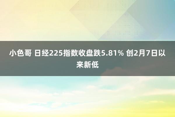 小色哥 日经225指数收盘跌5.81% 创2月7日以来新低