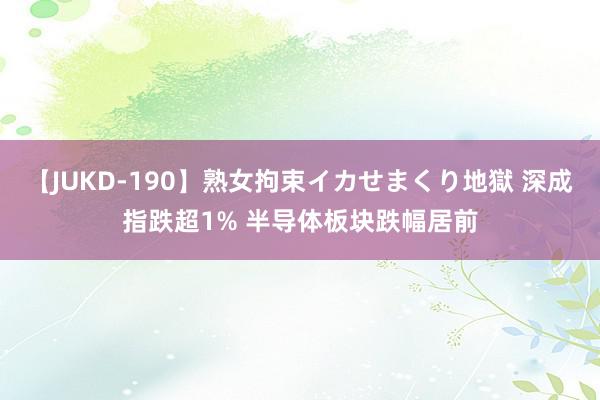 【JUKD-190】熟女拘束イカせまくり地獄 深成指跌超1% 半导体板块跌幅居前