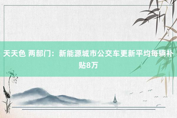 天天色 两部门：新能源城市公交车更新平均每辆补贴8万